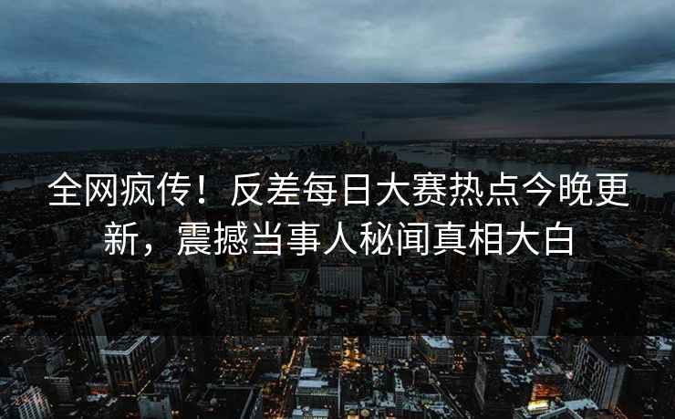 全网疯传！反差每日大赛热点今晚更新，震撼当事人秘闻真相大白