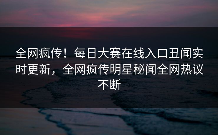 全网疯传！每日大赛在线入口丑闻实时更新，全网疯传明星秘闻全网热议不断