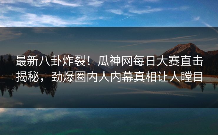 最新八卦炸裂！瓜神网每日大赛直击揭秘，劲爆圈内人内幕真相让人瞠目