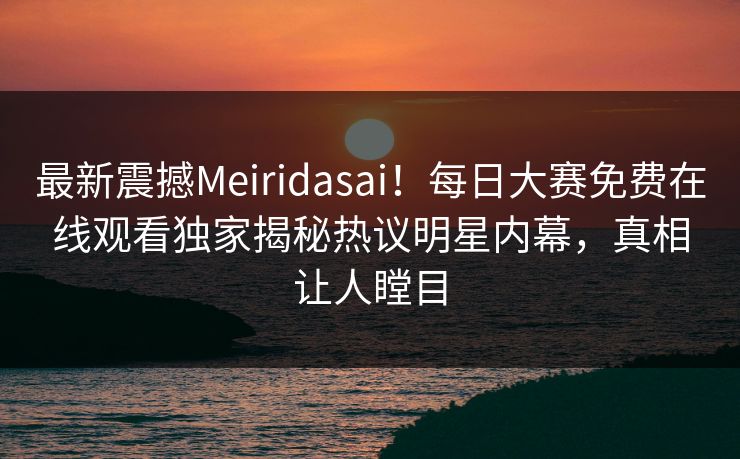最新震撼Meiridasai！每日大赛免费在线观看独家揭秘热议明星内幕，真相让人瞠目