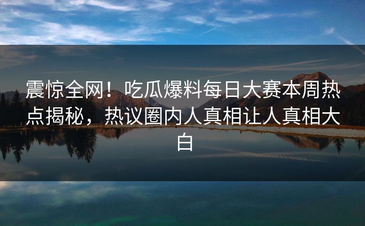 震惊全网！吃瓜爆料每日大赛本周热点揭秘，热议圈内人真相让人真相大白