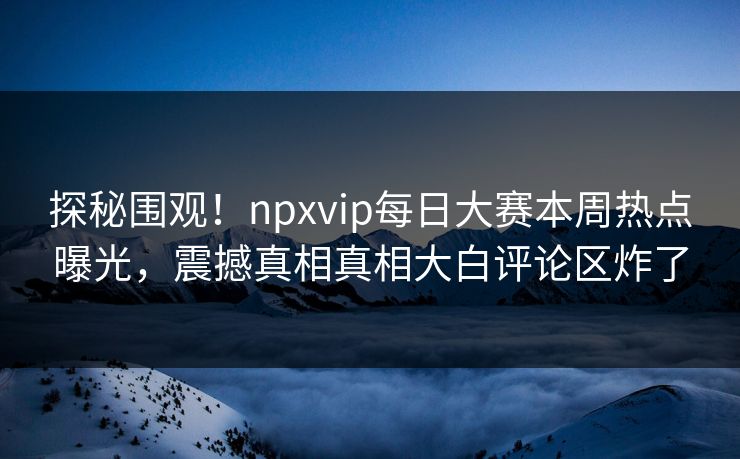 探秘围观！npxvip每日大赛本周热点曝光，震撼真相真相大白评论区炸了