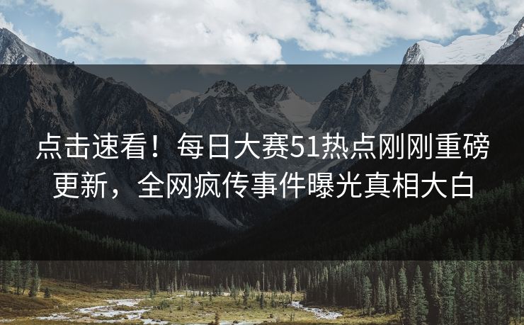 点击速看！每日大赛51热点刚刚重磅更新，全网疯传事件曝光真相大白
