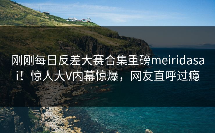 刚刚每日反差大赛合集重磅meiridasai！惊人大V内幕惊爆，网友直呼过瘾