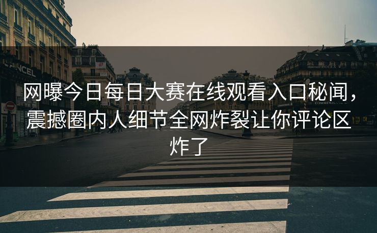 网曝今日每日大赛在线观看入口秘闻，震撼圈内人细节全网炸裂让你评论区炸了