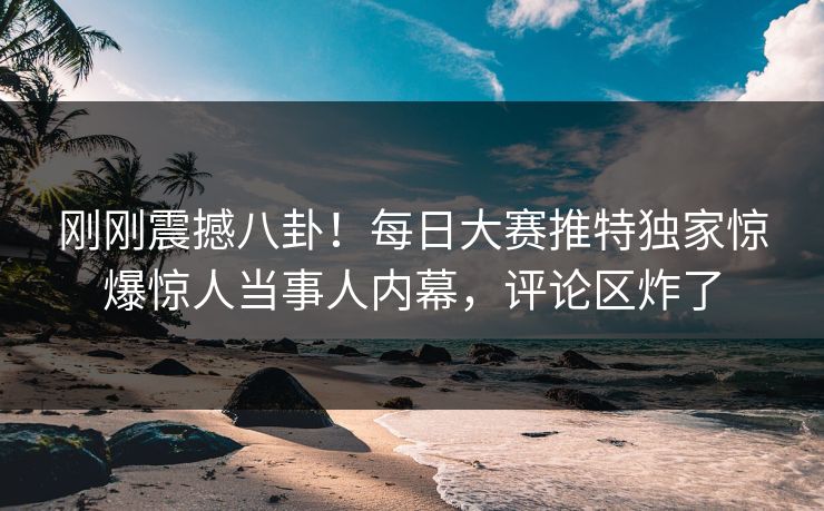 刚刚震撼八卦！每日大赛推特独家惊爆惊人当事人内幕，评论区炸了