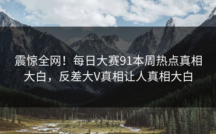 震惊全网！每日大赛91本周热点真相大白，反差大V真相让人真相大白
