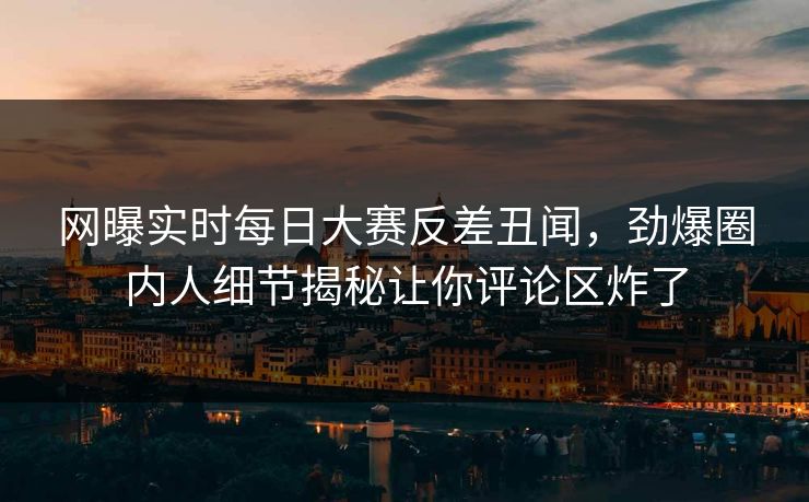 网曝实时每日大赛反差丑闻，劲爆圈内人细节揭秘让你评论区炸了