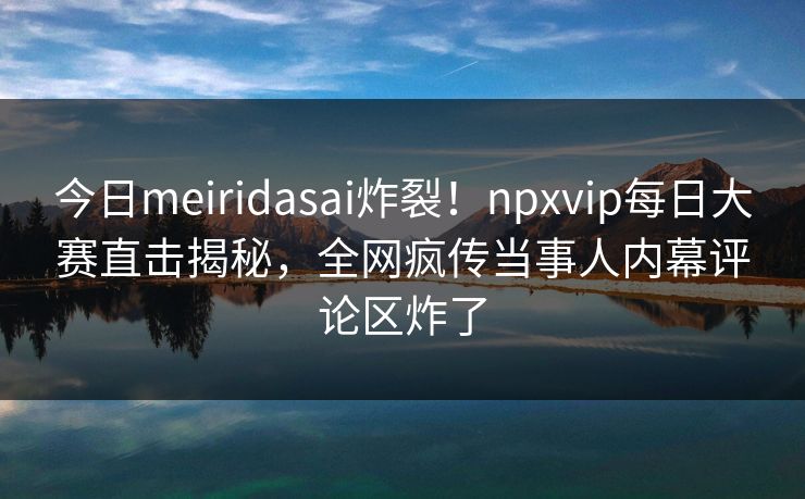 今日meiridasai炸裂！npxvip每日大赛直击揭秘，全网疯传当事人内幕评论区炸了