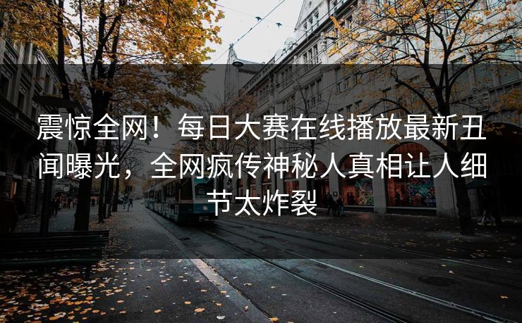 震惊全网！每日大赛在线播放最新丑闻曝光，全网疯传神秘人真相让人细节太炸裂
