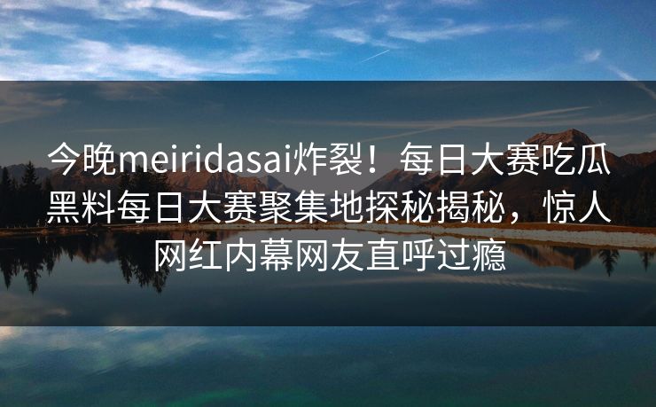 今晚meiridasai炸裂！每日大赛吃瓜黑料每日大赛聚集地探秘揭秘，惊人网红内幕网友直呼过瘾