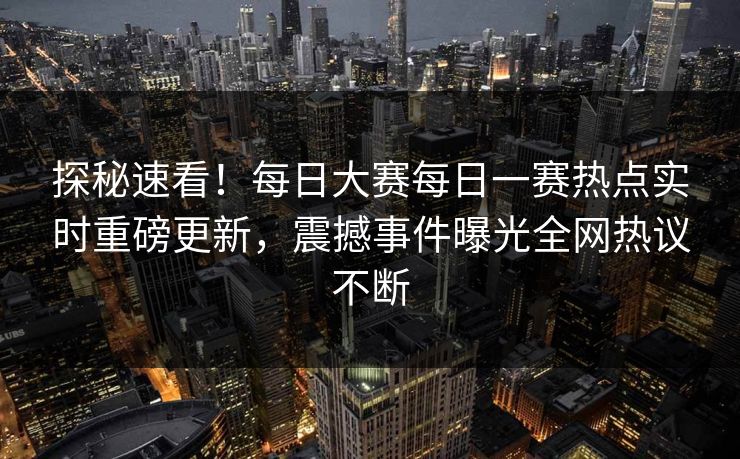 探秘速看！每日大赛每日一赛热点实时重磅更新，震撼事件曝光全网热议不断