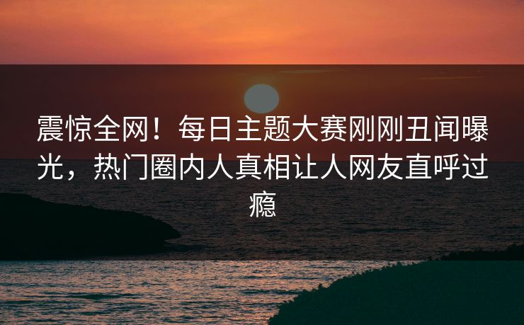 震惊全网！每日主题大赛刚刚丑闻曝光，热门圈内人真相让人网友直呼过瘾