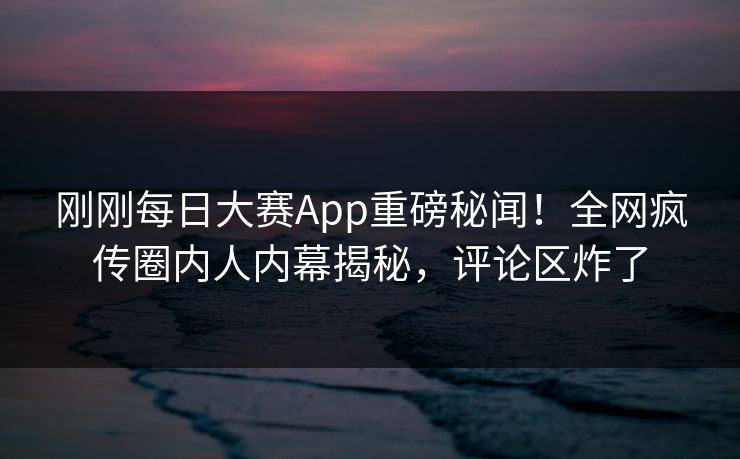 刚刚每日大赛App重磅秘闻！全网疯传圈内人内幕揭秘，评论区炸了