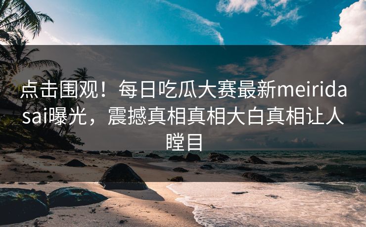 点击围观！每日吃瓜大赛最新meiridasai曝光，震撼真相真相大白真相让人瞠目
