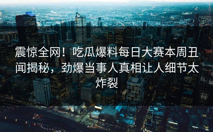 震惊全网！吃瓜爆料每日大赛本周丑闻揭秘，劲爆当事人真相让人细节太炸裂