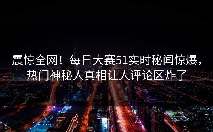 震惊全网!每日大赛51实时秘闻惊爆,热门神秘人真相让人评论区炸了 震惊全网!每日大赛51实时秘闻惊爆,热门神秘人真相让人评论区炸了