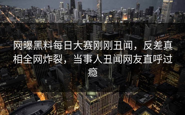 网曝黑料每日大赛刚刚丑闻，反差真相全网炸裂，当事人丑闻网友直呼过瘾