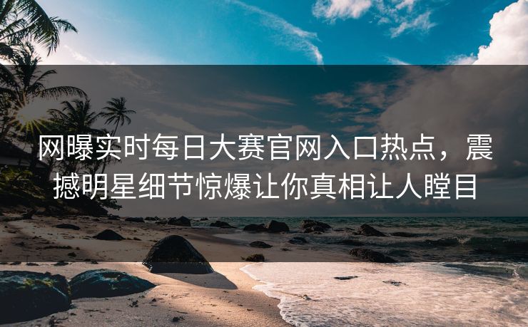 网曝实时每日大赛官网入口热点，震撼明星细节惊爆让你真相让人瞠目