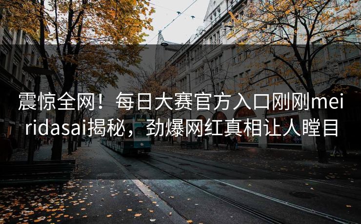 震惊全网！每日大赛官方入口刚刚meiridasai揭秘，劲爆网红真相让人瞠目