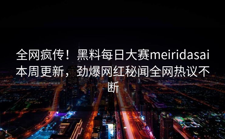 全网疯传！黑料每日大赛meiridasai本周更新，劲爆网红秘闻全网热议不断