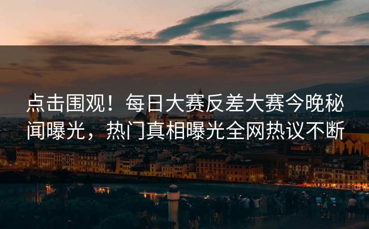 点击围观!每日大赛反差大赛今晚秘闻曝光,热门真相曝光全网热议不断 点击围观!每日大赛反差大赛今晚秘闻曝光,热门真相曝光全网热议不断