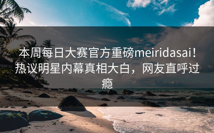本周每日大赛官方重磅meiridasai！热议明星内幕真相大白，网友直呼过瘾