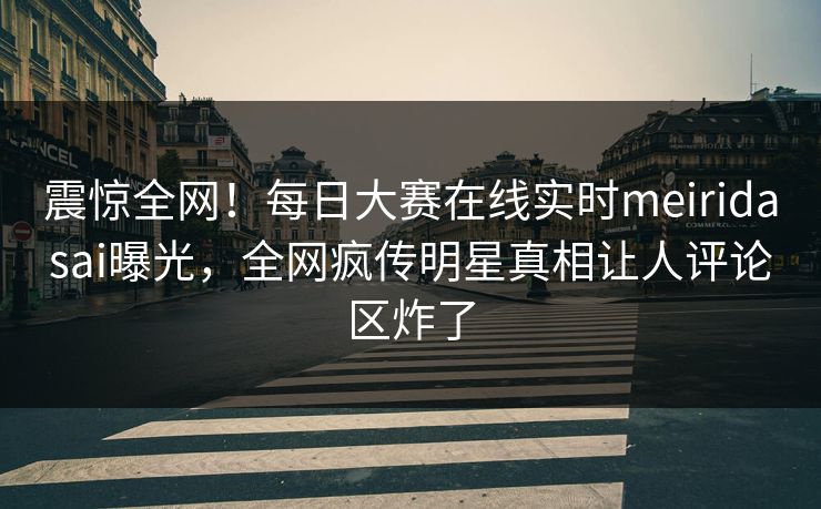 震惊全网！每日大赛在线实时meiridasai曝光，全网疯传明星真相让人评论区炸了