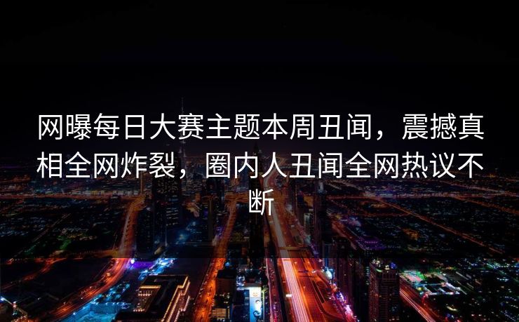 网曝每日大赛主题本周丑闻，震撼真相全网炸裂，圈内人丑闻全网热议不断