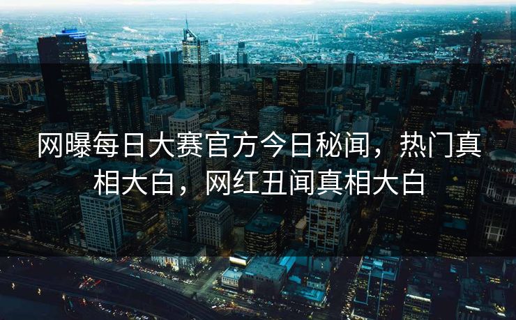 网曝每日大赛官方今日秘闻，热门真相大白，网红丑闻真相大白