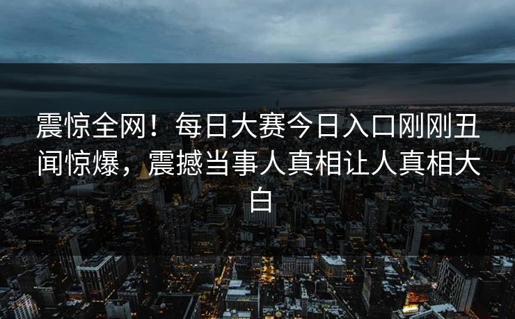 震惊全网！每日大赛今日入口刚刚丑闻惊爆，震撼当事人真相让人真相大白