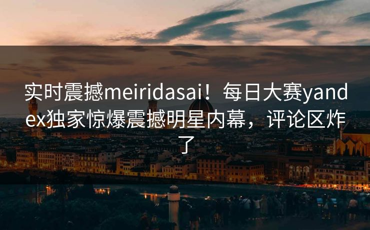 实时震撼meiridasai！每日大赛yandex独家惊爆震撼明星内幕，评论区炸了