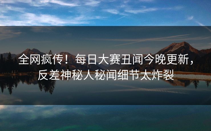 全网疯传！每日大赛丑闻今晚更新，反差神秘人秘闻细节太炸裂