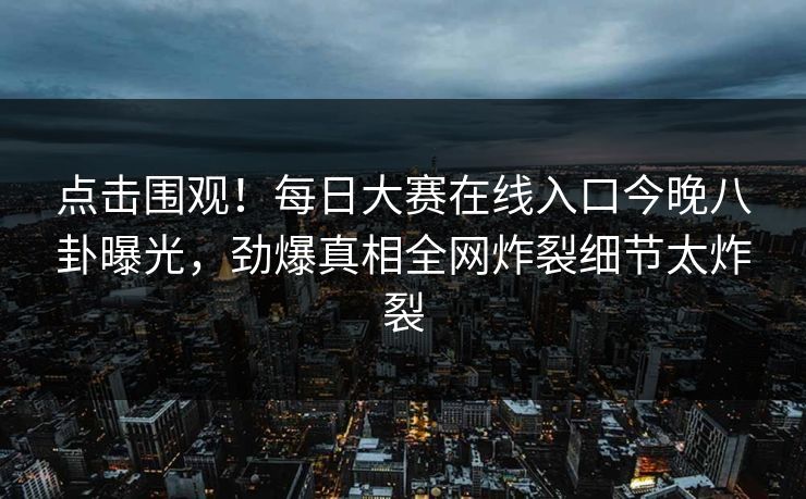 点击围观！每日大赛在线入口今晚八卦曝光，劲爆真相全网炸裂细节太炸裂