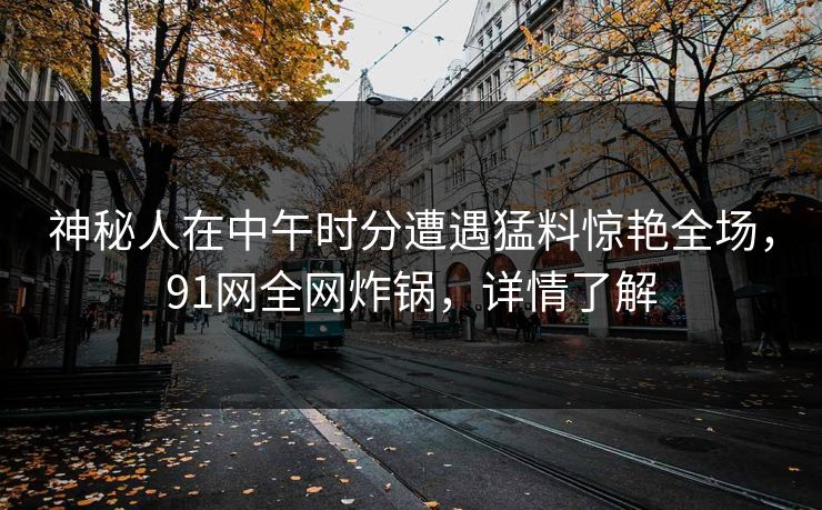 神秘人在中午时分遭遇猛料惊艳全场,91网全网炸锅,详情了解 神秘人在中午时分遭遇猛料惊艳全场,91网全网炸锅,详情了解