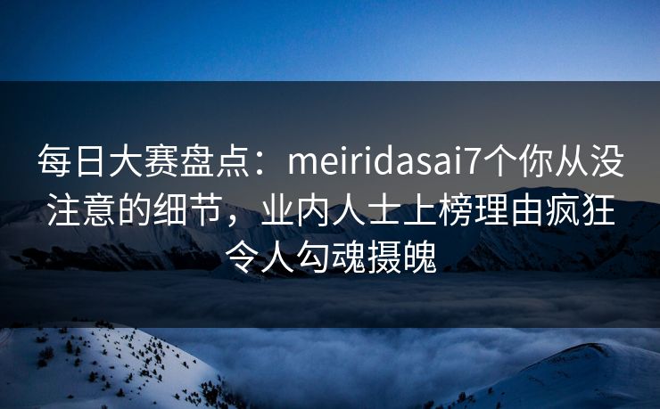 每日大赛盘点：meiridasai7个你从没注意的细节，业内人士上榜理由疯狂令人勾魂摄魄