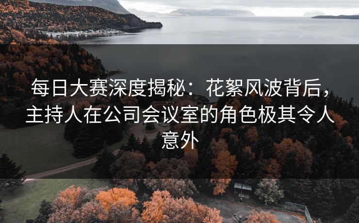 每日大赛深度揭秘:花絮风波背后,主持人在公司会议室的角色极其令人意外 每日大赛深度揭秘:花絮风波背后,主持人在公司会议室的角色极其令人意外
