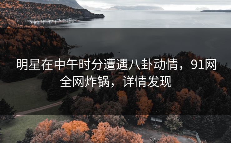 明星在中午时分遭遇八卦动情，91网全网炸锅，详情发现