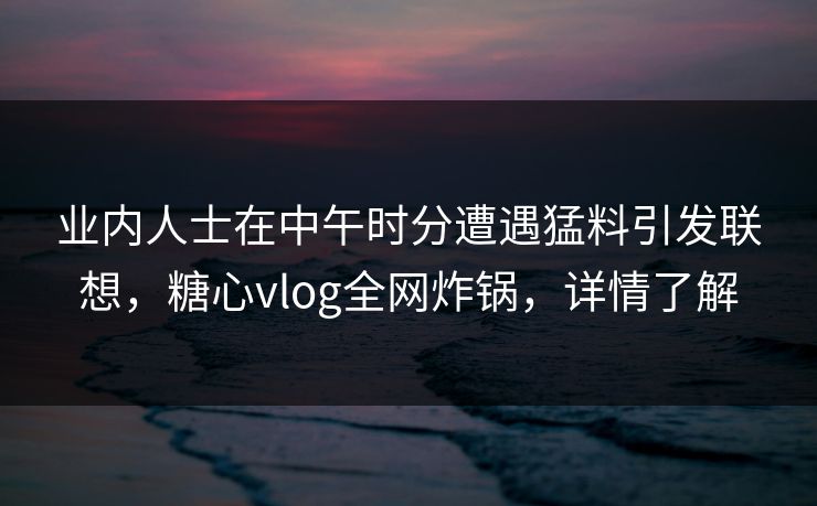 业内人士在中午时分遭遇猛料引发联想，糖心vlog全网炸锅，详情了解