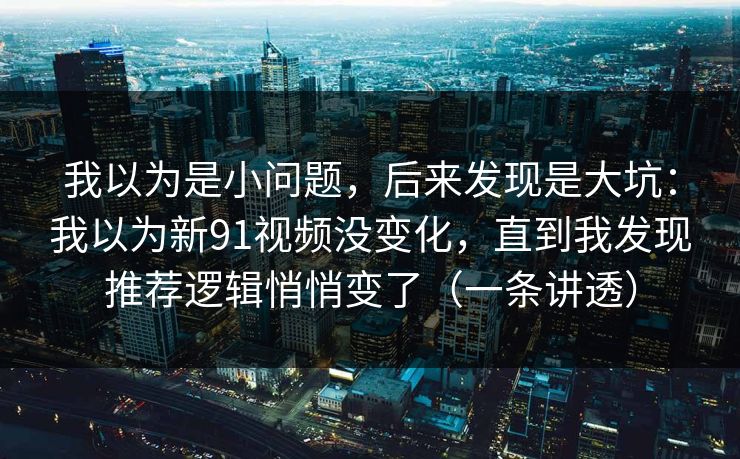 我以为是小问题，后来发现是大坑：我以为新91视频没变化，直到我发现推荐逻辑悄悄变了（一条讲透）