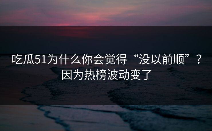 吃瓜51为什么你会觉得“没以前顺”？因为热榜波动变了