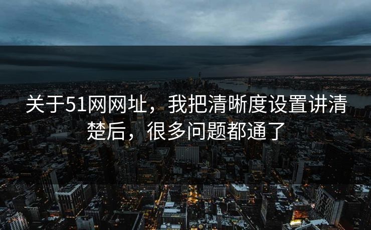 关于51网网址，我把清晰度设置讲清楚后，很多问题都通了